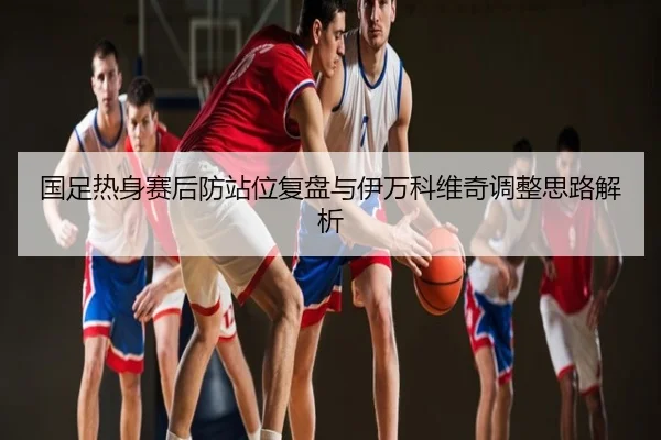 国足热身赛后防站位复盘与伊万科维奇调整思路解析