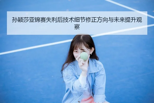 孙颖莎亚锦赛失利后技术细节修正方向与未来提升观察