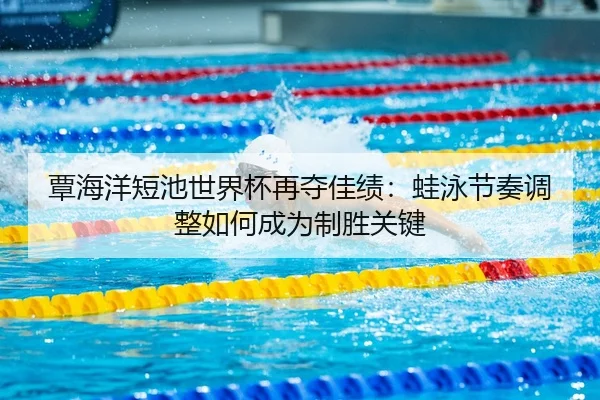 覃海洋短池世界杯再夺佳绩：蛙泳节奏调整如何成为制胜关键