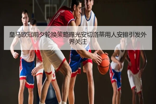 皇马欧冠前夕轮换策略曝光安切洛蒂用人安排引发外界关注