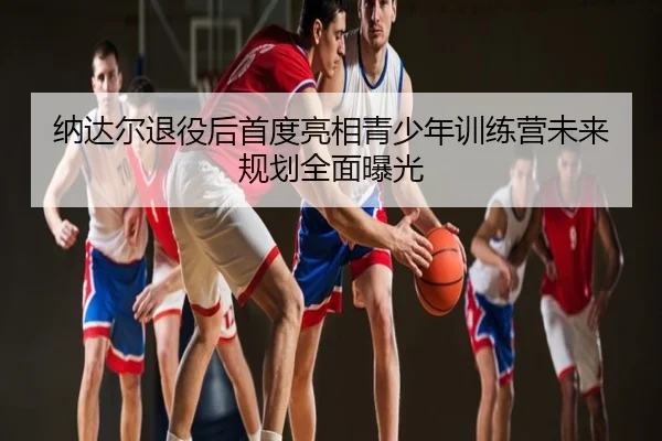 纳达尔退役后首度亮相青少年训练营未来规划全面曝光