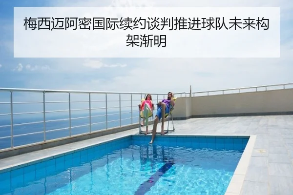 梅西迈阿密国际续约谈判推进球队未来构架渐明