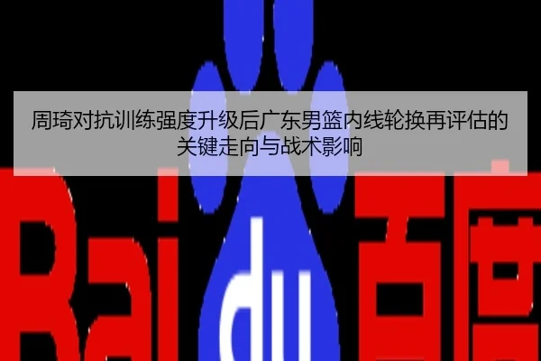 周琦对抗训练强度升级后广东男篮内线轮换再评估的关键走向与战术影响