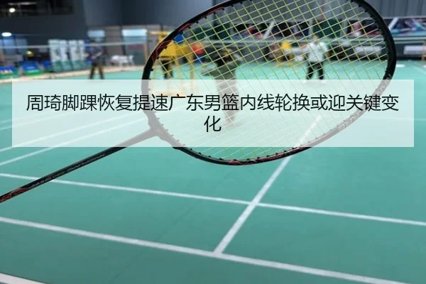 周琦脚踝恢复提速广东男篮内线轮换或迎关键变化